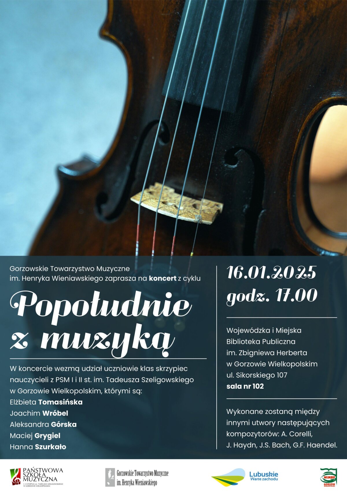 Plakat promujący koncert z cyklu "Popołudnie z muzyką". Organizowany jest przez Gorzowskie Towarzystwo Muzyczne im. Henryka Wieniawskiego. Koncert odbędzie się 16 stycznia 2025 roku o godzinie 17:00 w Wojewódzkiej i Miejskiej Bibliotece Publicznej im. Zbigniewa Herberta w Gorzowie Wielkopolskim, przy ulicy Sikorskiego 107, w sali nr 102. W koncercie wezmą udział uczniowie klas skrzypiec nauczycieli z PSM I i II st. im. Tadeusza Szeligowskiego w Gorzowie Wielkopolskim. Wymienieni uczniowie to: Elżbieta Tomasińska, Joachim Wróbel, Aleksandra Górska, Maciej Grygiel oraz Hanna Szurkało. Podczas koncertu wykonane zostaną utwory takich kompozytorów jak A. Corelli, J.S. Bach, J. Haydn oraz G.F. Haendel. Na dole plakatu znajdują się logotypy organizatorów i partnerów wydarzenia: Państwowa Szkoła Muzyczna, Gorzowskie Towarzystwo Muzyczne im. Henryka Wieniawskiego, Lubuskie Warte Zachodu oraz logo WiMBP w Gorzowie Wielkopolskim. W tle plakatu widoczny jest fragment skrzypiec.