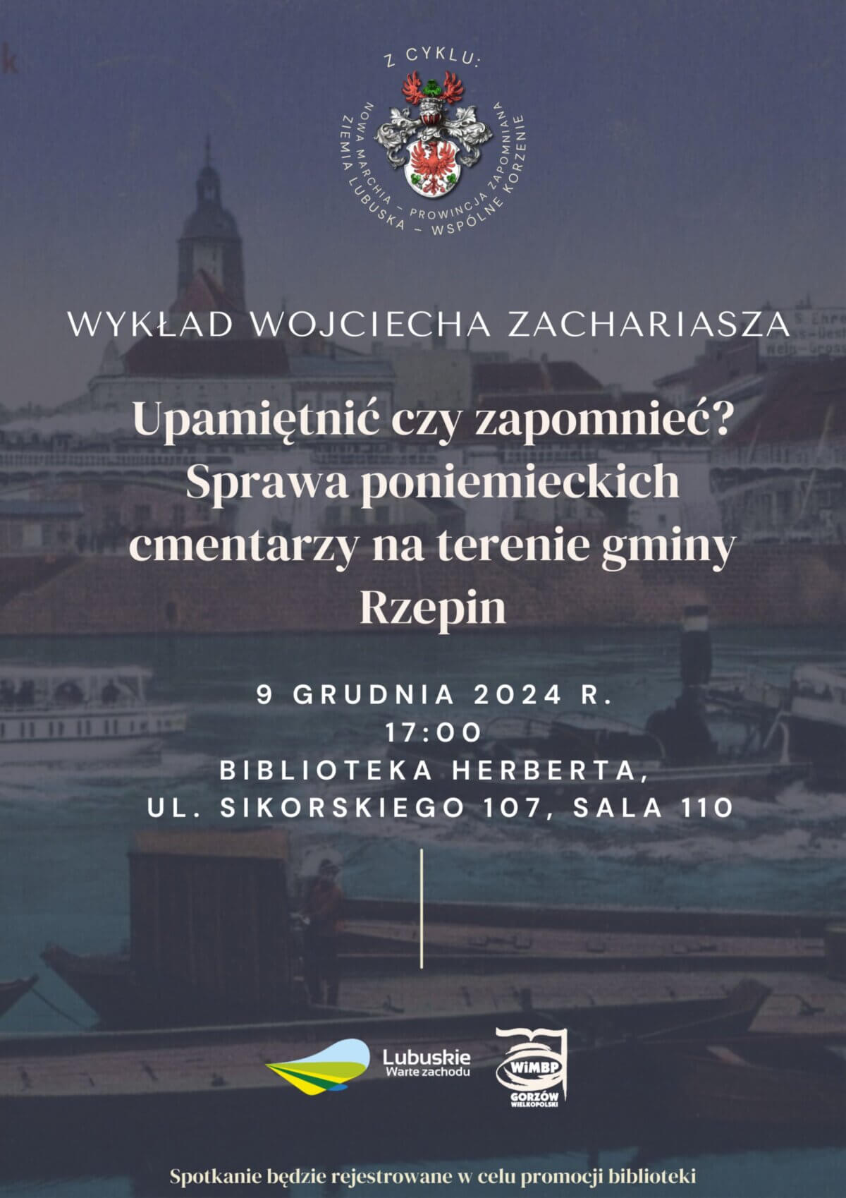 Plakat informuje o wykładzie Wojciecha Zachariasza zatytułowanym "Upamiętnić czy zapomnieć? Sprawa poniemieckich cmentarzy na terenie gminy Rzepin". Wydarzenie odbędzie się 9 grudnia 2024 roku o godzinie 17:00 w Bibliotece Herberta, przy ul. Sikorskiego 107, sala 110. Na plakacie znajduje się również herb oraz logotypy Lubuskie Warte Zachodu i WIMBP im. Zbigniewa Herberta w Gorzowie Wielkopolskim. Na dole plakatu jest informacja, że spotkanie będzie rejestrowane w celu promocji biblioteki. W tle plakatu widoczny jest obraz przedstawiający rzekę i budynki.