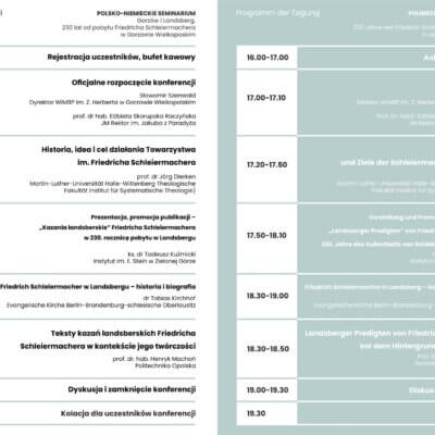 Program konferencji, z lewej strony tekst w języku polskim, z prawej strony w języku niemieckim. Treść w j. polskim: Polsko-niemiecki seminarium Gorzów i Landsberg. 230 lat od pobytu Friedricha Schleiermachera w Gorzowie Wielkopolskim. 16.00-17.00 rejestracja uczestników, bufet kawowy. 17.00-17.10 Oficjalne rozpoczęcie konferencji Sławomir Szenwald – Dyrektor WiMBP im. Z. Herberta w Gorzowie Wielkopolskim prof. dr hab. Elżbieta Skorupska Raczyńska – JM Rektor im. Jakuba z Paradyża 17.20-17.50 Historia, idea i cel działania Towarzystwa im. Friedricha Schleiermachera prof. dr Jörg Dierken Martin-Luther-Universität Halle-Wittenberg Theologische Fakultät Institut für Systematische Theologie) 17.50-18.10 Prezentacja promocja publikacji – „Kazania landsberskie” Frierdicha Schleiermachera w 230. rocznicę pobytu w Landsbergu ks. dr Tadeusz Kuźmicki Instytut im. E. Stein w Zielonej Górze 18.10-18.30 Friedrich Schleiermacher w Landsbergu – historia i biografia dr Tobias Kirchhof Evangelische Kirche Berlin-Brandenburg-schlesische Oberlausitz 18.30 - 18.50 Teksty kazań landsberskich Friedricha Schleiermachera w kontekście jego twórczości prof. dr.hab. Henryk Machoń Politechnika Opolska 19.00 – 19.30 Dyskusja i zamknięcie konferencji 19.30 Kolacja dla uczestników konferencji.