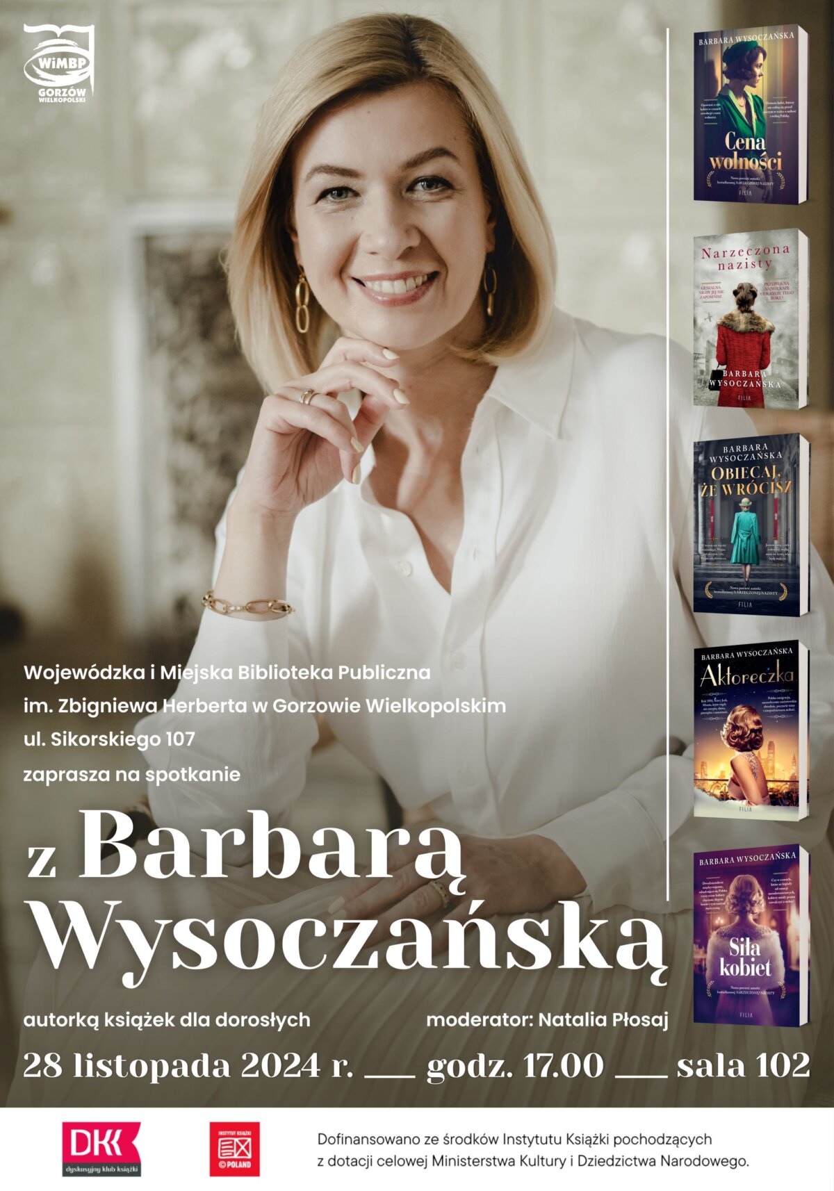 Na plakacie jest autorka powieści historycznych, Barbara Wysoczańska. Pisarka ma średniej długości blond włosy, białą koszulę, kolczyki w uszach i bransoletkę o złotym kolorze. Jedną ręką podpiera brodę, drugą ma luźno położoną na jasnej plisowanej spódnicy. Za pisarką jest jasne tło. Po prawej części plakatu w rzędzie jest 5 miniaturowych okładek książek Pani Barbary. Tytuły od góry: Cena wolności; Narzeczona nazisty; Obiecaj, że wrócisz; Aktoreczka; Siła kobiet. W dolnej części plakatu są białe pogrubione napisy informacyjne: mniejszą czcionką nazwa Wojewódzkiej i Miejskiej Biblioteki Publicznej w Gorzowie Wielkopolskim, większą imię i nazwisko autorki. Jeszcze niżej po lewej stronie jest data i godzina spotkania oraz numer Sali, w której odbędzie się spotkanie: 28.11.2024, godz. 17.00, sala 102. Na samym dole plakatu na białym tle jest logo Dyskusyjnego Klubu Książki i Instytutu Książki.