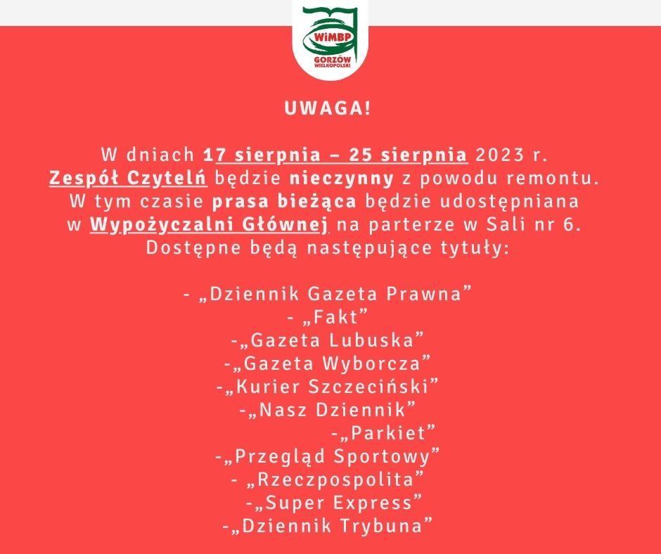 Uwaga! W dniach 17 sierpnia – 25 sierpnia 2023 r. Zespół Czytelń będzie nieczynny z powodu remontu. W tym czasie prasa bieżąca będzie udostępniana w Wypożyczalni Głównej na parterze w Sali nr 6. Dostępne będą następujące tytuły: - „Dziennik Gazeta Prawna” - „Fakt” -„Gazeta Lubuska” -„Gazeta Wyborcza” -„Kurier Szczeciński” -„Nasz Dziennik” -„Parkiet” -„Przegląd Sportowy” - „Rzeczpospolita” -„Super Express” -„Dziennik Trybuna”