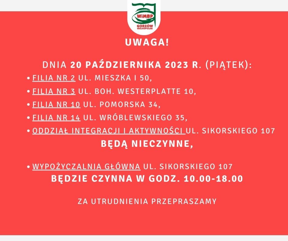 Uwaga! Dnia 20 października 2023 r. (piątek): Filia nr 2 ul. Mieszka I 50, Filia nr 3 ul. Boh. Westerplatte 10, Filia nr 10 ul. Pomorska 34, Filia nr 14 ul. Wróblewskiego 35, Oddział Integracji i Aktywności ul. Sikorskiego 107 będą nieczynne, Wypożyczalnia Główna ul. Sikorskiego 107 będzie czynna w godz. 10.00-18.00 Za utrudnienia przepraszamy