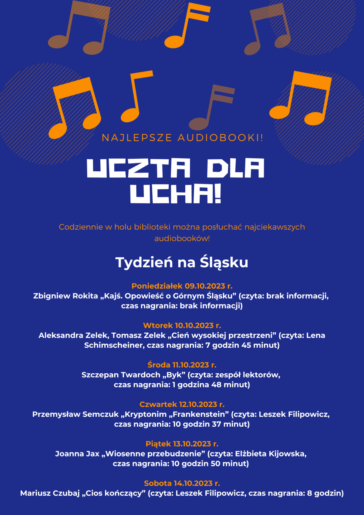 Plakat Uczty dla ucha! w tygodniu 9-14 października 2023r. Tydzień na Śląsku Poniedziałek 09.10.2023 r. Zbigniew Rokita „Kajś. Opowieść o Górnym Śląsku” (czyta: brak informacji, czas nagrania: brak informacji) Wtorek 10.10.2023 r. Aleksandra Zelek, Tomasz Zelek „Cień wysokiej przestrzeni” (czyta: Lena Schimscheiner, czas nagrania: 7 godzin 45 minut) Środa 11.10.2023 r. Szczepan Twardoch „Byk” (czyta: zespół lektorów, czas nagrania: 1 godzina 48 minut) Czwartek 12.10.2023 r. Przemysław Semczuk „Kryptonim „Frankenstein” (czyta: Leszek Filipowicz, czas nagrania: 10 godzin 37 minut) Piątek 13.10.2023 r. Joanna Jax „Wiosenne przebudzenie” (czyta: Elżbieta Kijowska, czas nagrania: 10 godzin 50 minut) Sobota 14.10.2023 r. Mariusz Czubaj „Cios kończący” (czyta: Leszek Filipowicz, czas nagrania: 8 godzin)