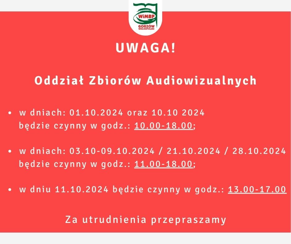 Komunikat na czerwonym tle białe litery, w górnej części logi biblioteki. Treść: W dniach : 01.10.2024 oraz 10.10 2024 Oddział Zbiorów Audiowizualnych będzie czynny w godz.: 10.00 - 18.00. W dniach: 03.10-09.10.2024 / 21.10.2024 / 28.10.2024 będzie czynny w godz.: 11.00 - 18.00. W dniu 11.10.2024 będzie czynny w godz.: 13.00 - 17.00. Za utrudnienia przepraszamy.