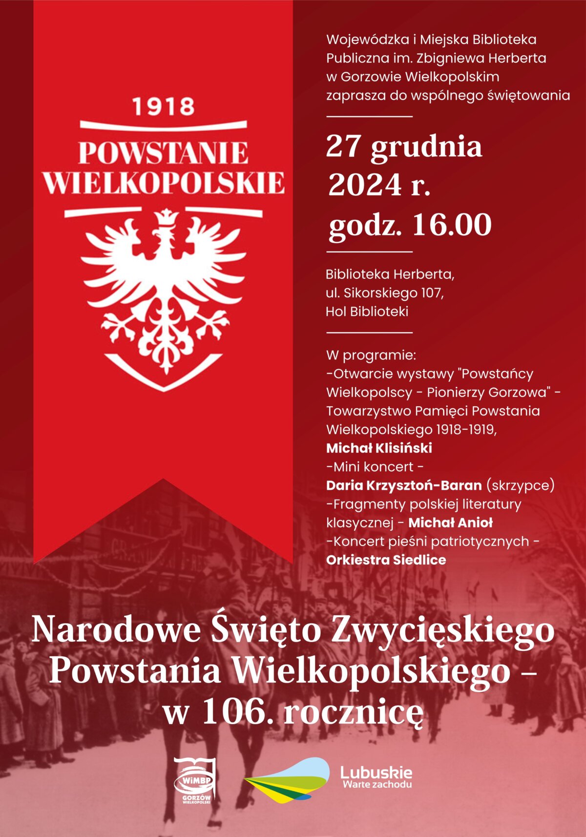 Plakat informacyjny o wydarzeniu związanym z obchodami Narodowego Święta Zwycięskiego Powstania Wielkopolskiego – 106. rocznicy. Tło: Czerwone z białym symbolem orła i napisem „1918 POWSTANIE WIELKOPOLSKIE”. Dolna część plakatu zawiera stylizowane, historyczne zdjęcie marszu powstańców. 27 grudnia 2024 r., godz. 16.00, Biblioteka Herberta, ul. Sikorskiego 107, Gorzów Wielkopolski – Otwarcie wystawy „Powstańcy Wielkopolscy – Pionierzy Gorzowa” (Towarzystwo Pamięci Powstania Wielkopolskiego 1918–1919, Michał Klisiński), mini koncert (Daria Krzysztoń-Baran – skrzypce), fragmenty polskiej literatury klasycznej (Michał Anioł), koncert pieśni patriotycznych (Orkiestra Siedlice)