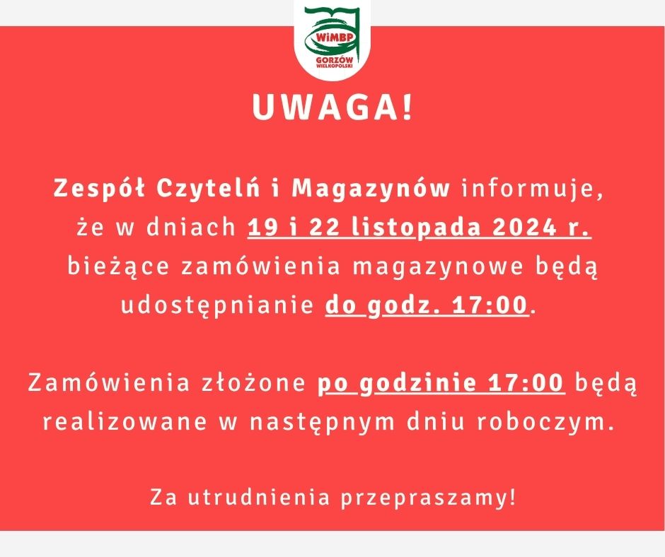 Komunikat o treści: "UWAGA! Zespół Czytelń i Magazynów informuje, że w dniach 19 i 22 listopada 2024 r. bieżące zamówienia magazynowe będą udostępnianie do godz. 17:00. Zamówienia złożone po godzinie 17:00 będą realizowane w następnym dniu roboczym. Za utrudnienia przepraszamy!", umieszczony na czerwonym tle.