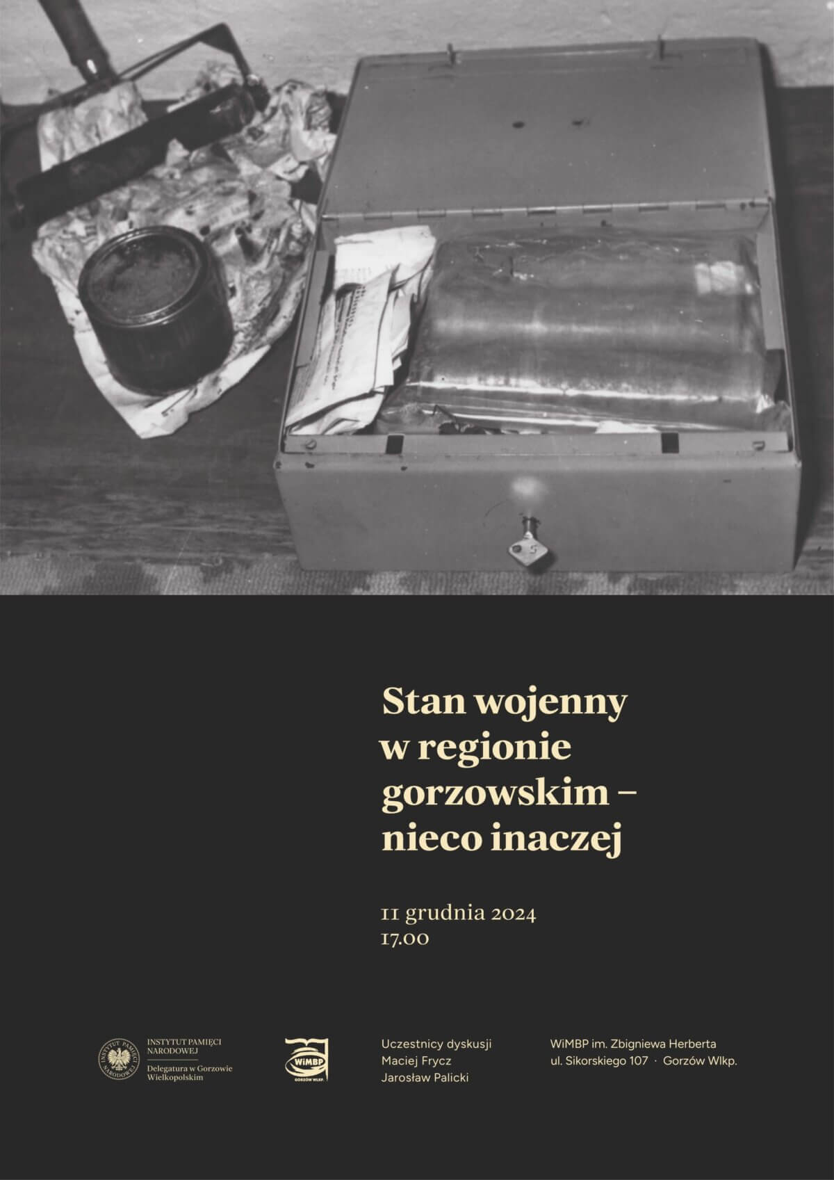 Na zdjęciu znajduje się plakat promujący wydarzenie. W górnej części plakatu widnieje czarno-białe zdjęcie przedstawiające otwartą metalową skrzynkę z różnymi przedmiotami w środku oraz puszkę stojącą na szmacie. Poniżej zdjęcia znajduje się tekst: "Stan wojenny w regionie gorzowskim – nieco inaczej". Data wydarzenia to 11 grudnia 2024, godzina 17:00. Na dole plakatu znajdują się logotypy Instytutu Pamięci Narodowej oraz Wojewódzkiej i Miejskiej Biblioteki Publicznej im. Zbigniewa Herberta w Gorzowie Wielkopolskim. Uczestnikami dyskusji będą Maciej Fyrcz i Jarosław Palicki. Wydarzenie odbędzie się w WMBP im. Zbigniewa Herberta przy ul. Sikorskiego 107 w Gorzowie Wielkopolskim.