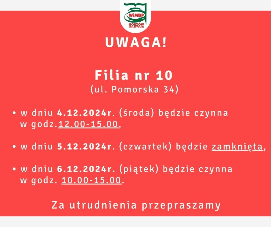 Filia nr 10 (ul. Pomorska 34) w dniu 4.12.2024r. (środa) będzie czynna w godz.12.00-15.00, w dniu 5.12.2024r. (czwartek) będzie zamknięta, w dniu 6.12.2024r. (piątek) będzie czynna w godz. 10.00-15.00. Za utrudnienia przepraszamy