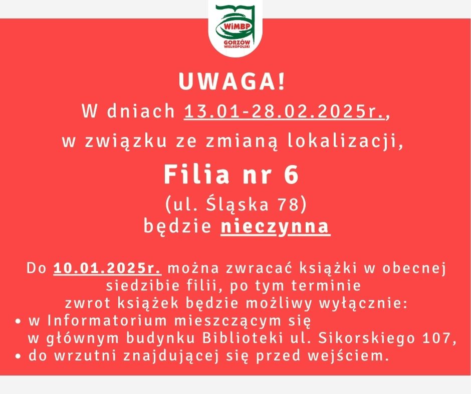 Treść komunikatu: W dniach 13.01-28.02.2025r., w związku ze zmianą lokalizacji, Filia nr 6 (ul. Śląska 78) będzie nieczynna. Do 10.01.2025r. można zwracać książki w obecnej siedzibie filii, po tym terminie zwrot książek będzie możliwy wyłącznie: w Informatorium mieszczącym się w głównym budynku Biblioteki ul. Sikorskiego 107, do wrzutni znajdującej się przed wejściem.